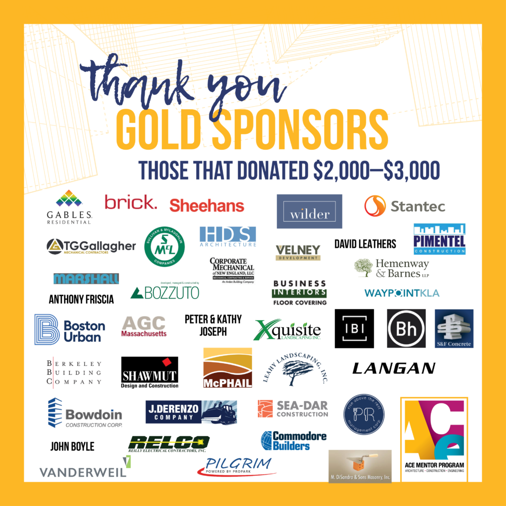 Thank you to our Gold Sponsors: Anthony Friscia, ARX Urban, Associated General Contractors of Massachusetts, Berkeley Building Co, Boathouse, Boston Properties, Boston Urban Partners, Bowdoin, Bozzuto Management Co, Brick Inc., Business Interiors Floor Covering, Commodore Builders, Corporate Mechanical, Donald Perrin, Eolian Energy, George Riedel, HDS Architecture, Hemenway & Barnes LLP, IBI Group, J Derenzo, John Boyle, Langan Engineering & Environmental Services, Inc., Leahy Landscaping, M. DiSandro & Sons Masonry, Inc., Marshall Roofing and Sheet Metal Co Inc, McPhail Associates, Peter & Kathy Joseph, Pilgrim Parking, Pimentel Construction Co. Inc., PR Restaurants, LLC, Relco, S&F Concrete, Sea-Dar Construction, Shawmut, Sheehans Office Interiors, Stantec, Structure Tone, Sullivan and McLaughlin Companies, The Wilder Companies, Vanderweil, Velney Development, Waypoint KLA, Xquisite Landscaping